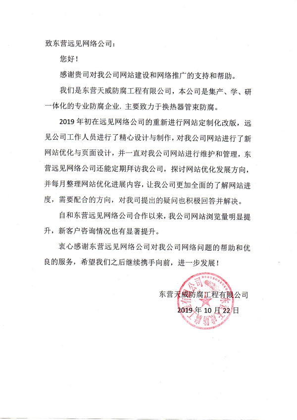 致東營遠見網(wǎng)絡(luò)公司： 您好！ 感謝貴司對我公司網(wǎng)站建設(shè)和網(wǎng)絡(luò)推廣的支持和幫助。 我們是東營天威防腐工程有限公司，本公司是集產(chǎn)、學(xué)、研一體化的專業(yè)防腐企業(yè)，主要致力于換熱器管束防腐。 2019年初在遠見網(wǎng)絡(luò)公司的重新進行網(wǎng)站定制化改版，遠見公司工作人員進行了精心設(shè)計與制作，對我公司網(wǎng)站進行了新網(wǎng)站優(yōu)化與頁面設(shè)計，并一直對我公司網(wǎng)站進行維護和管理，東營遠見網(wǎng)絡(luò)公司還能定期拜訪我公司，探討網(wǎng)站優(yōu)化發(fā)展方向，并每月整理網(wǎng)站優(yōu)化進展內(nèi)容，讓我公司更加全面的了解網(wǎng)站進度，需要配合的方向，對我司提出的疑問也積極回答并解決。 自和東營遠見網(wǎng)絡(luò)公司合作以來，我公司網(wǎng)站瀏覽量明顯提升，新客戶咨詢情況也有顯著提升。 衷心感謝東營遠見網(wǎng)絡(luò)公司對我公司網(wǎng)絡(luò)問題的幫助和優(yōu)良的服務(wù)，希望我們之后繼續(xù)攜手向前，進一步發(fā)展！ 東營天威防腐工程有限公司 2019年10月22日